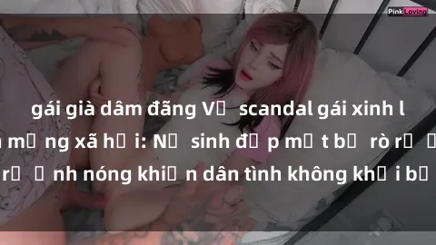 gái già dâm đãng Vụ scandal gái xinh lộ hàng gây sốt trên mạng xã hội: Nữ sinh đẹp mắt bị rò rỉ ảnh nóng khiến dân tình không khỏi bất ngờ và phẫn nộ!
