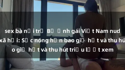 sex bà nội trợ Bộ ảnh gái Việt Nam nude gây sốt mạng xã hội: Sắc nóng hơn bao giờ hết và thu hút triệu lượt xem
