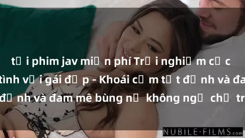 tải phim jav miễn phí Trải nghiệm cực kỳ thú vị khi làm tình với gái đẹp - Khoái cảm tột đỉnh và đam mê bùng nổ không ngờ chỉ trong một đêm!