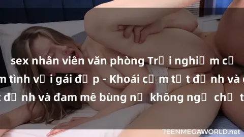 sex nhân viên văn phòng Trải nghiệm cực kỳ thú vị khi làm tình với gái đẹp - Khoái cảm tột đỉnh và đam mê bùng nổ không ngờ chỉ trong một đêm!