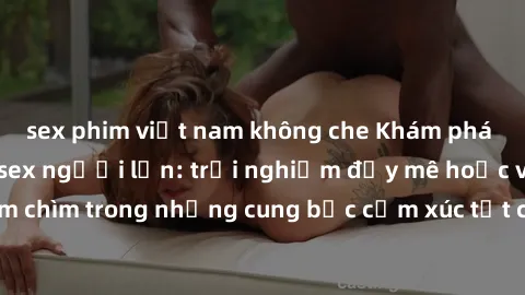 sex phim việt nam không che Khám phá thế giới mới với sex người lớn: trải nghiệm đầy mê hoặc và đắm chìm trong những cung bậc cảm xúc tột cùng, hứng khởi và cuốn hút.