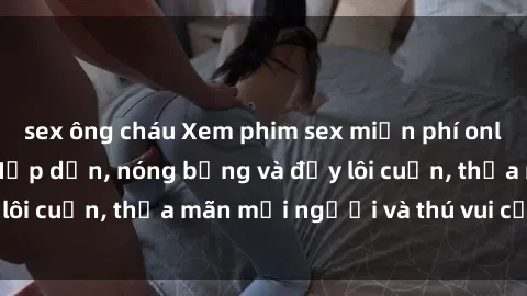 sex ông cháu Xem phim sex miễn phí online ngay tại đây – Hấp dẫn, nóng bỏng và đầy lôi cuốn, thỏa mãn mọi người và thú vui của bạn!