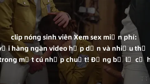 clip nóng sinh viên Xem sex miễn phí: Cùng trải nghiệm với hàng ngàn video hấp dẫn và nhiều thể loại đa dạng chỉ trong một cú nhấp chuột! Đừng bỏ lỡ cơ hội thưởng thức tuyệt vời này ngay hôm nay!