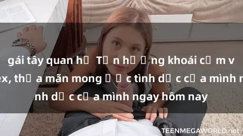 gái tây quan hệ Tận hưởng khoái cảm với gái xinh sex, thỏa mãn mong ước tình dục của mình ngay hôm nay