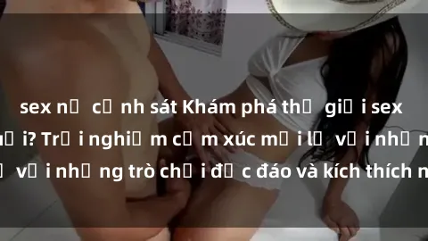 sex nữ cảnh sát Khám phá thế giới sex trực tuyến: Hơn tuổi? Trải nghiệm cảm xúc mới lạ với những trò chơi độc đáo và kích thích người lớn