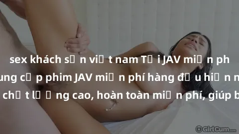 sex khách sạn việt nam Tải JAV miễn phí: Các trang web cung cấp phim JAV miễn phí hàng đầu hiện nay. Các tác phẩm chất lượng cao, hoàn toàn miễn phí, giúp bạn thỏa mãn niềm đam mê mà không tốn kém.