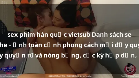 sex phim hàn quốc vietsub Danh sách sex Việt Nam không che - Ảnh toàn cảnh phong cách mới đầy quyến rũ và nóng bỏng, cực kỳ hấp dẫn, không thể bỏ qua!