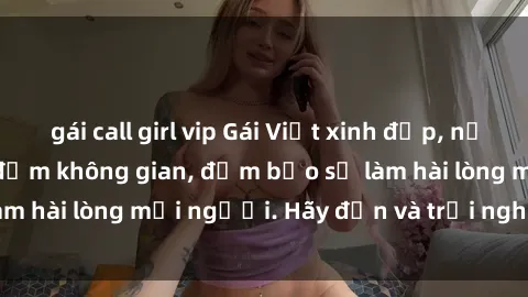 gái call girl vip Gái Việt xinh đẹp, nồng nàn làm tình say đắm không gian, đảm bảo sẽ làm hài lòng mọi người. Hãy đến và trải nghiệm ngay!