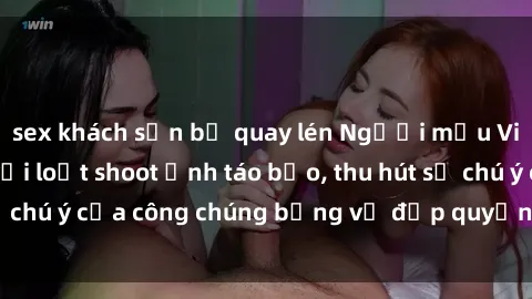 sex khách sạn bị quay lén Người mẫu Việt Nam gây sốt với loạt shoot ảnh táo bạo, thu hút sự chú ý của công chúng bằng vẻ đẹp quyến rũ và gợi cảm.