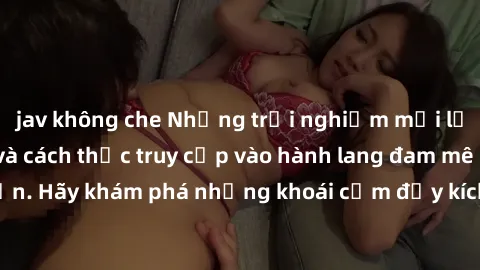 jav không che Những trải nghiệm mới lạ với sex tập thể và cách thức truy cập vào hành lang đam mê của bạn. Hãy khám phá những khoái cảm đầy kích thích với tập thể hấp dẫn!