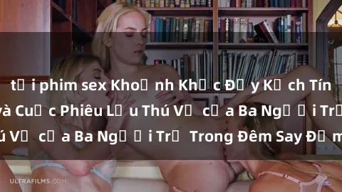 tải phim sex Khoảnh Khắc Đầy Kịch Tính: Sex  Việt Nam và Cuộc Phiêu Lưu Thú Vị của Ba Người Trẻ Trong Đêm Say Đắm