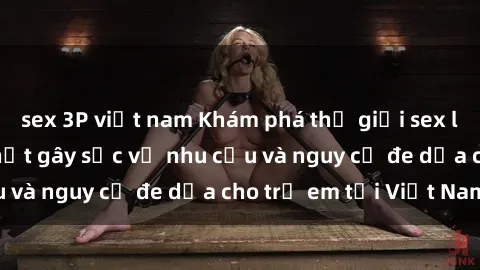 sex 3P việt nam Khám phá thế giới sex loli Việt Nam: Sự thật gây sốc về nhu cầu và nguy cơ đe dọa cho trẻ em tại Việt Nam
