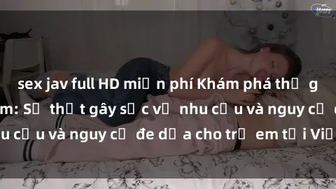 sex jav full HD miễn phí Khám phá thế giới sex loli Việt Nam: Sự thật gây sốc về nhu cầu và nguy cơ đe dọa cho trẻ em tại Việt Nam