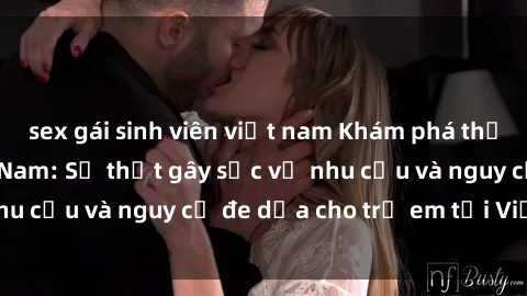 sex gái sinh viên việt nam Khám phá thế giới sex loli Việt Nam: Sự thật gây sốc về nhu cầu và nguy cơ đe dọa cho trẻ em tại Việt Nam