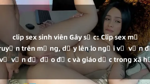 clip sex sinh viên Gây sốc: Clip sex mẹ con Việt Nam lan truyền trên mạng, dấy lên lo ngại về vấn đề đạo đức và giáo dục trong xã hội hiện nay.