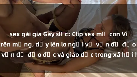sex gái già Gây sốc: Clip sex mẹ con Việt Nam lan truyền trên mạng, dấy lên lo ngại về vấn đề đạo đức và giáo dục trong xã hội hiện nay.