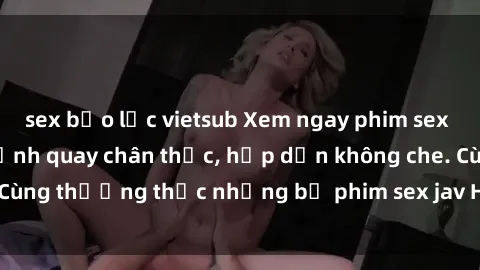 sex bạo lực vietsub Xem ngay phim sex jav HD với những cảnh quay chân thực, hấp dẫn không che. Cùng thưởng thức những bộ phim sex jav HD hot nhất hiện nay!