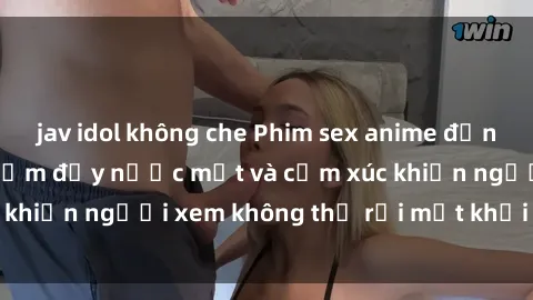 jav idol không che Phim sex anime đỉnh cao: Những tác phẩm đầy nước mắt và cảm xúc khiến người xem không thể rời mắt khỏi màn hình