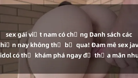 sex gái việt nam có chồng Danh sách các idol JAV hot nhất hiện nay không thể bỏ qua! Đam mê sex jav idol có thể khám phá ngay để thỏa mãn nhu cầu giải trí của mình!
